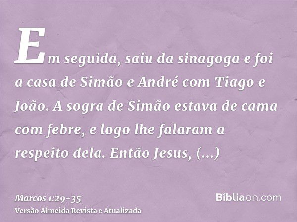 Em seguida, saiu da sinagoga e foi a casa de Simão e André com Tiago e João.A sogra de Simão estava de cama com febre, e logo lhe falaram a respeito dela.Então 