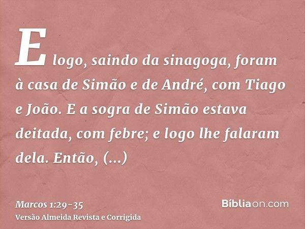 E logo, saindo da sinagoga, foram à casa de Simão e de André, com Tiago e João.E a sogra de Simão estava deitada, com febre; e logo lhe falaram dela.Então, cheg