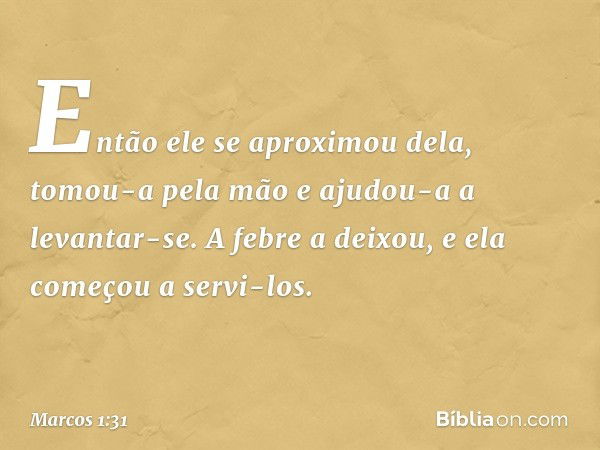 Então ele se aproximou dela, tomou-a pela mão e ajudou-a a levantar-se. A febre a deixou, e ela começou a servi-los. -- Marcos 1:31