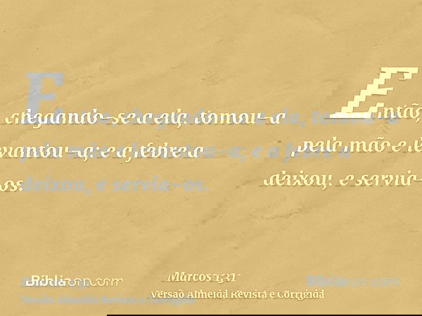 Então, chegando-se a ela, tomou-a pela mão e levantou-a; e a febre a deixou, e servia-os.