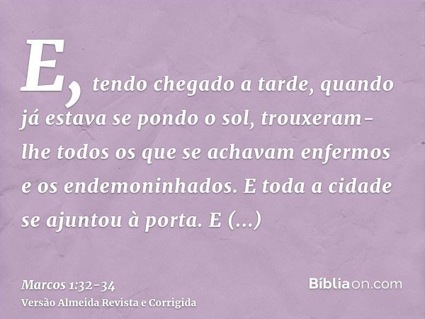 E, tendo chegado a tarde, quando já estava se pondo o sol, trouxeram-lhe todos os que se achavam enfermos e os endemoninhados.E toda a cidade se ajuntou à porta