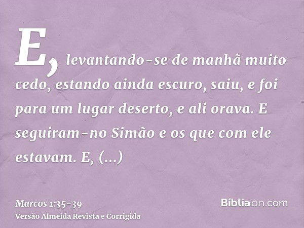 E, levantando-se de manhã muito cedo, estando ainda escuro, saiu, e foi para um lugar deserto, e ali orava.E seguiram-no Simão e os que com ele estavam.E, achan