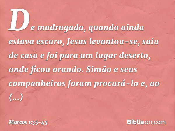 De madrugada, quando ainda estava escuro, Jesus levantou-se, saiu de casa e foi para um lugar deserto, onde ficou orando. Simão e seus companheiros foram procur