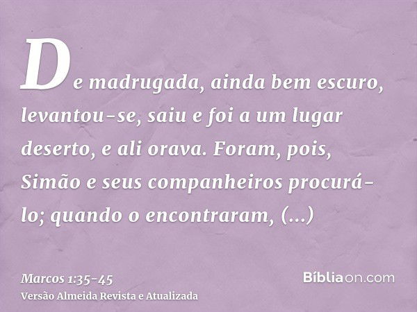 De madrugada, ainda bem escuro, levantou-se, saiu e foi a um lugar deserto, e ali orava.Foram, pois, Simão e seus companheiros procurá-lo;quando o encontraram, 