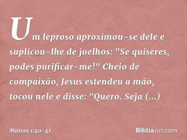 Um leproso aproximou-se dele e suplicou-lhe de joelhos: "Se quiseres, podes purificar-me!" Cheio de compaixão, Jesus estendeu a mão, tocou nele e disse: "Quero.