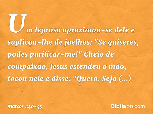 Um leproso aproximou-se dele e suplicou-lhe de joelhos: "Se quiseres, podes purificar-me!" Cheio de compaixão, Jesus estendeu a mão, tocou nele e disse: "Quero.