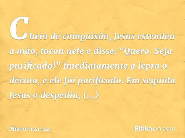 Cheio de compaixão, Jesus estendeu a mão, tocou nele e disse: "Quero. Seja purificado!" Imediatamente a lepra o deixou, e ele foi purificado. Em seguida Jesus o