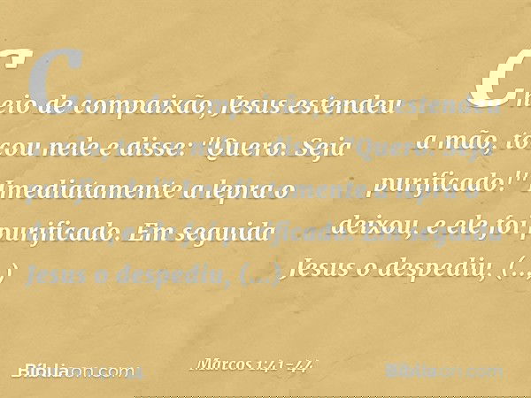 Cheio de compaixão, Jesus estendeu a mão, tocou nele e disse: "Quero. Seja purificado!" Imediatamente a lepra o deixou, e ele foi purificado. Em seguida Jesus o