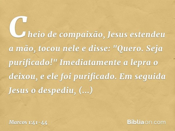 Cheio de compaixão, Jesus estendeu a mão, tocou nele e disse: "Quero. Seja purificado!" Imediatamente a lepra o deixou, e ele foi purificado. Em seguida Jesus o