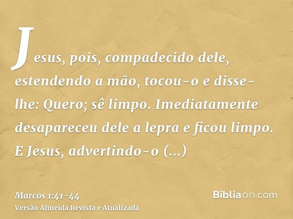 Jesus, pois, compadecido dele, estendendo a mão, tocou-o e disse-lhe: Quero; sê limpo.Imediatamente desapareceu dele a lepra e ficou limpo.E Jesus, advertindo-o