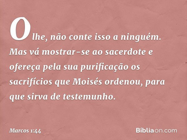 "Olhe, não conte isso a ninguém. Mas vá mostrar-se ao sacerdote e ofereça pela sua purificação os sacrifícios que Moisés ordenou, para que sirva de testemunho".