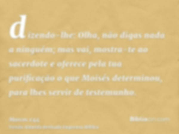 dizendo-lhe: Olha, não digas nada a ninguém; mas vai, mostra-te ao sacerdote e oferece pela tua purificação o que Moisés determinou, para lhes servir de testemu