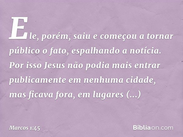 Ele, porém, saiu e começou a tornar público o fato, espalhando a notícia. Por isso Jesus não podia mais entrar publicamente em nenhuma cidade, mas ficava fora, 