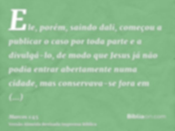 Ele, porém, saindo dali, começou a publicar o caso por toda parte e a divulgá-lo, de modo que Jesus já não podia entrar abertamente numa cidade, mas conservava-