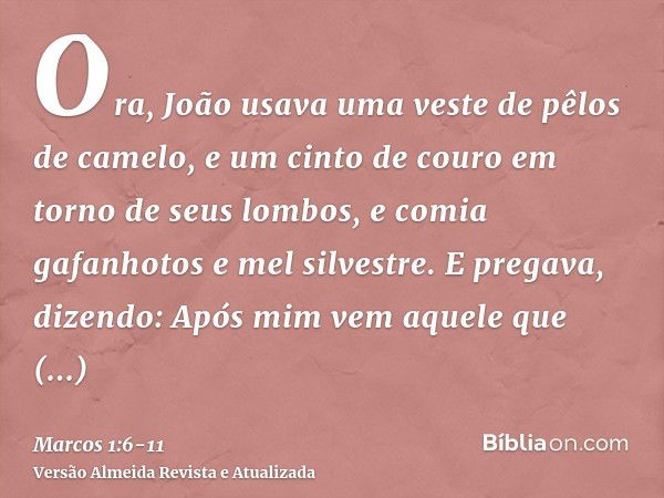 Ora, João usava uma veste de pêlos de camelo, e um cinto de couro em torno de seus lombos, e comia gafanhotos e mel silvestre.E pregava, dizendo: Após mim vem a