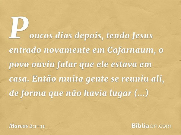 Poucos dias depois, tendo Jesus entrado novamente em Cafarnaum, o povo ouviu falar que ele estava em casa. Então muita gente se reuniu ali, de forma que não hav