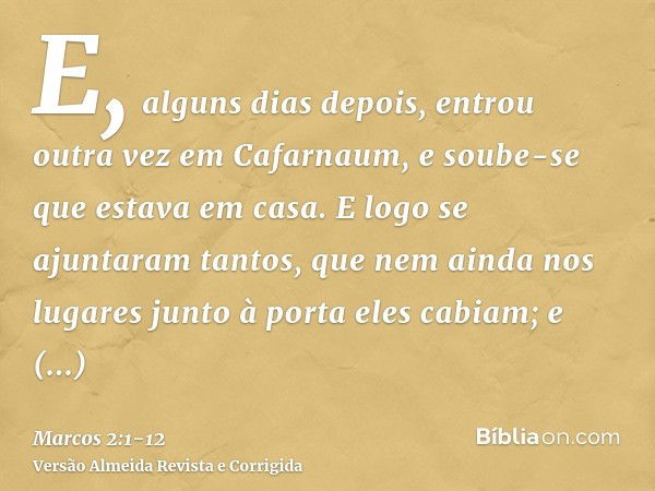 E, alguns dias depois, entrou outra vez em Cafarnaum, e soube-se que estava em casa.E logo se ajuntaram tantos, que nem ainda nos lugares junto à porta eles cab