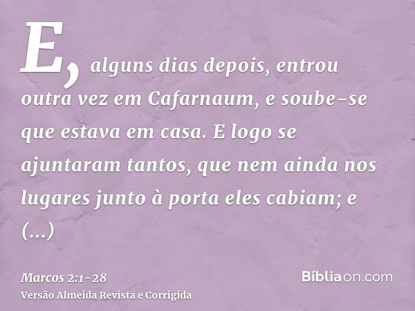 E, alguns dias depois, entrou outra vez em Cafarnaum, e soube-se que estava em casa.E logo se ajuntaram tantos, que nem ainda nos lugares junto à porta eles cab