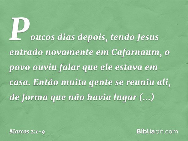 Poucos dias depois, tendo Jesus entrado novamente em Cafarnaum, o povo ouviu falar que ele estava em casa. Então muita gente se reuniu ali, de forma que não hav