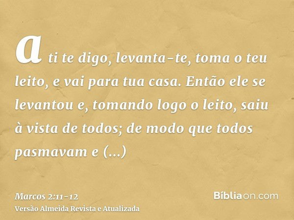 a ti te digo, levanta-te, toma o teu leito, e vai para tua casa.Então ele se levantou e, tomando logo o leito, saiu à vista de todos; de modo que todos pasmavam