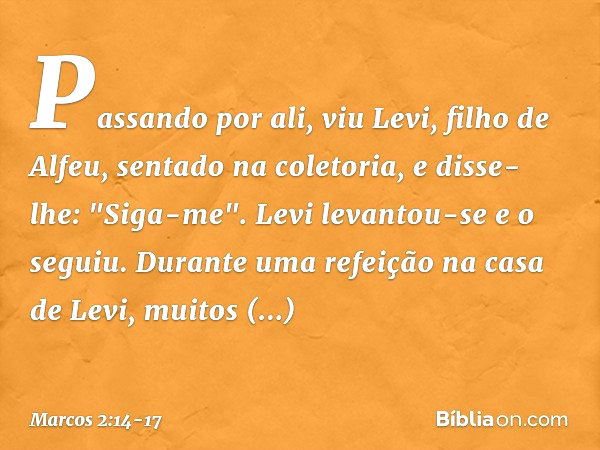 Passando por ali, viu Levi, filho de Alfeu, sentado na coletoria, e disse-lhe: "Siga-me". Levi levantou-se e o seguiu. Durante uma refeição na casa de Levi, mui