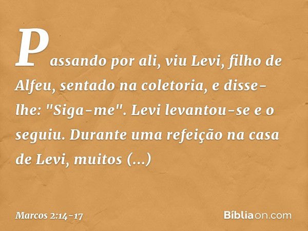 Passando por ali, viu Levi, filho de Alfeu, sentado na coletoria, e disse-lhe: "Siga-me". Levi levantou-se e o seguiu. Durante uma refeição na casa de Levi, mui