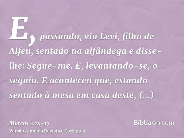 E, passando, viu Levi, filho de Alfeu, sentado na alfândega e disse-lhe: Segue-me. E, levantando-se, o seguiu.E aconteceu que, estando sentado à mesa em casa de