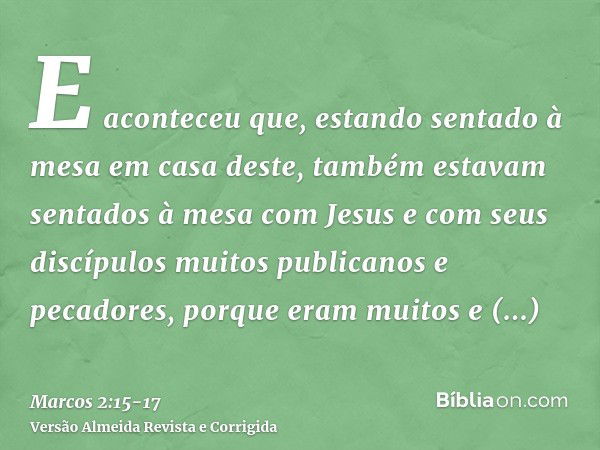 E aconteceu que, estando sentado à mesa em casa deste, também estavam sentados à mesa com Jesus e com seus discípulos muitos publicanos e pecadores, porque eram