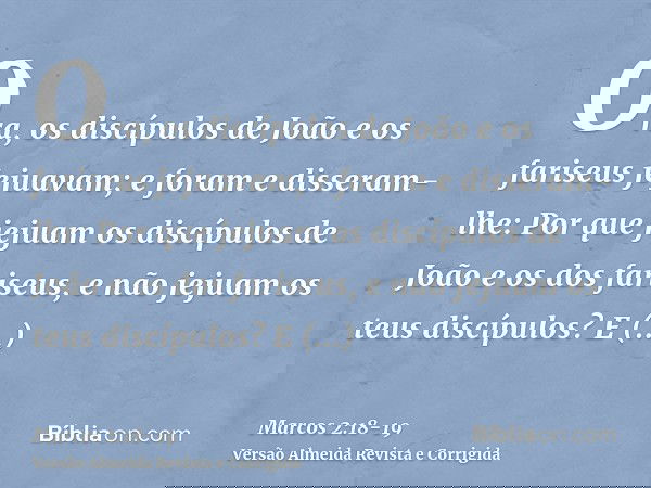 Ora, os discípulos de João e os fariseus jejuavam; e foram e disseram-lhe: Por que jejuam os discípulos de João e os dos fariseus, e não jejuam os teus discípul