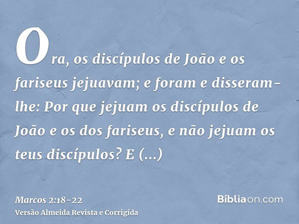 Ora, os discípulos de João e os fariseus jejuavam; e foram e disseram-lhe: Por que jejuam os discípulos de João e os dos fariseus, e não jejuam os teus discípul