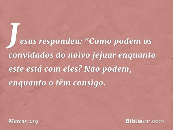 Jesus respondeu: "Como podem os convidados do noivo jejuar enquanto este está com eles? Não podem, enquanto o têm consigo. -- Marcos 2:19