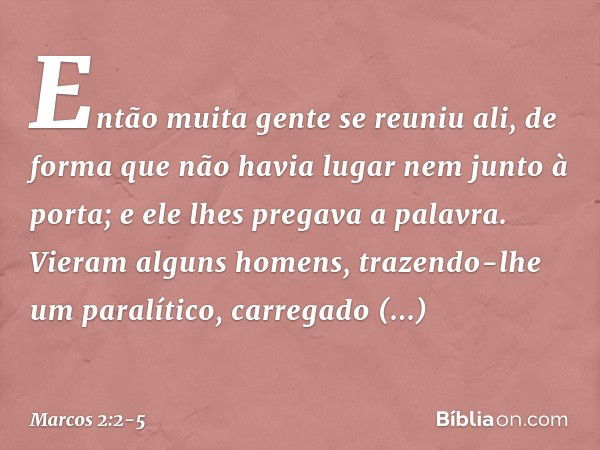 Então muita gente se reuniu ali, de forma que não havia lugar nem junto à porta; e ele lhes pregava a palavra. Vieram alguns homens, trazendo-lhe um paralítico,