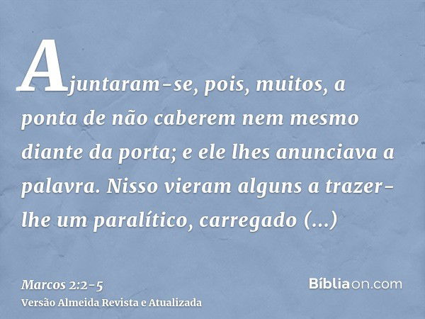 Ajuntaram-se, pois, muitos, a ponta de não caberem nem mesmo diante da porta; e ele lhes anunciava a palavra.Nisso vieram alguns a trazer-lhe um paralítico, car