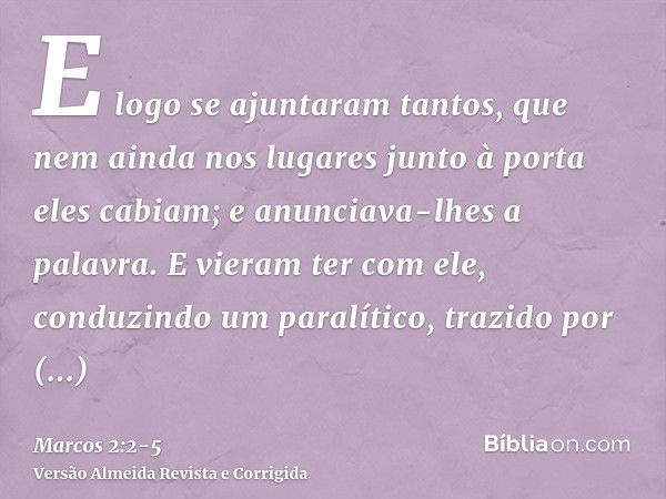 E logo se ajuntaram tantos, que nem ainda nos lugares junto à porta eles cabiam; e anunciava-lhes a palavra.E vieram ter com ele, conduzindo um paralítico, traz