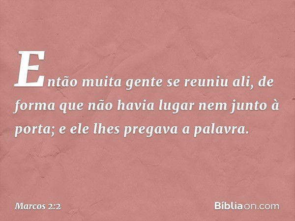 Então muita gente se reuniu ali, de forma que não havia lugar nem junto à porta; e ele lhes pregava a palavra. -- Marcos 2:2