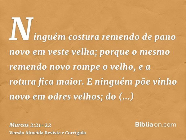 Ninguém costura remendo de pano novo em veste velha; porque o mesmo remendo novo rompe o velho, e a rotura fica maior.E ninguém põe vinho novo em odres velhos; 