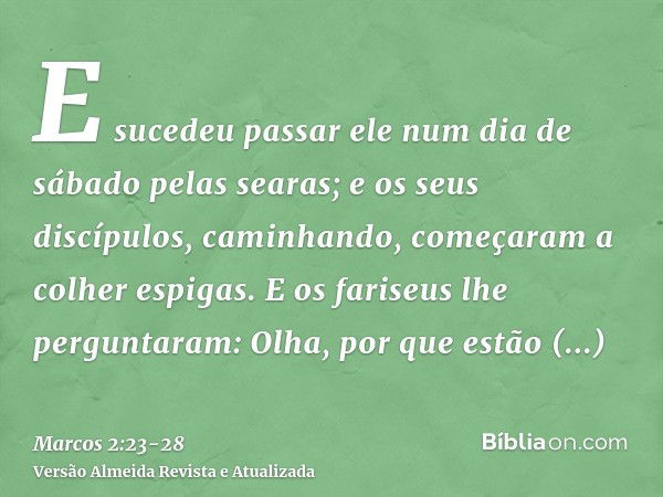 E sucedeu passar ele num dia de sábado pelas searas; e os seus discípulos, caminhando, começaram a colher espigas.E os fariseus lhe perguntaram: Olha, por que e