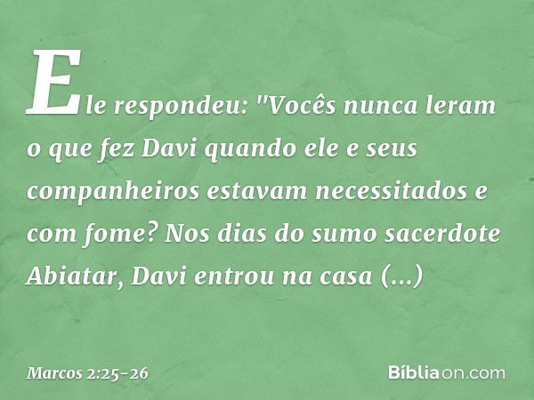 Ele respondeu: "Vocês nunca leram o que fez Davi quando ele e seus companheiros estavam necessitados e com fome? Nos dias do sumo sacerdote Abiatar, Davi entrou