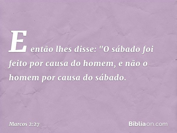 E então lhes disse: "O sábado foi feito por causa do homem, e não o homem por causa do sábado. -- Marcos 2:27