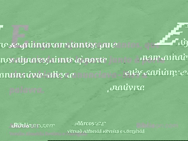 E logo se ajuntaram tantos, que nem ainda nos lugares junto à porta eles cabiam; e anunciava-lhes a palavra.