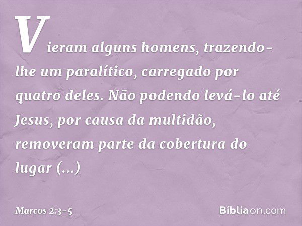 Vieram alguns homens, trazendo-lhe um paralítico, carregado por quatro deles. Não podendo levá-lo até Jesus, por causa da multidão, removeram parte da cobertura