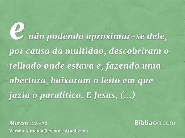 e não podendo aproximar-se dele, por causa da multidão, descobriram o telhado onde estava e, fazendo uma abertura, baixaram o leito em que jazia o paralítico.E 