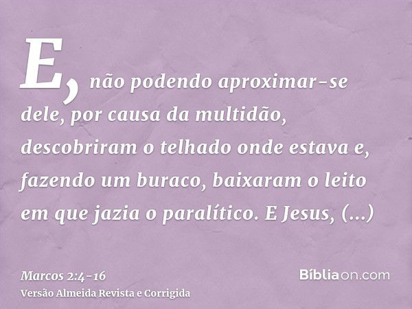 E, não podendo aproximar-se dele, por causa da multidão, descobriram o telhado onde estava e, fazendo um buraco, baixaram o leito em que jazia o paralítico.E Je