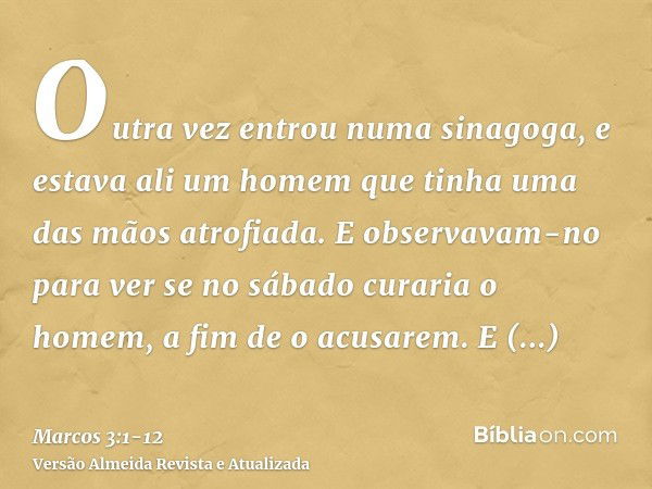 Outra vez entrou numa sinagoga, e estava ali um homem que tinha uma das mãos atrofiada.E observavam-no para ver se no sábado curaria o homem, a fim de o acusare