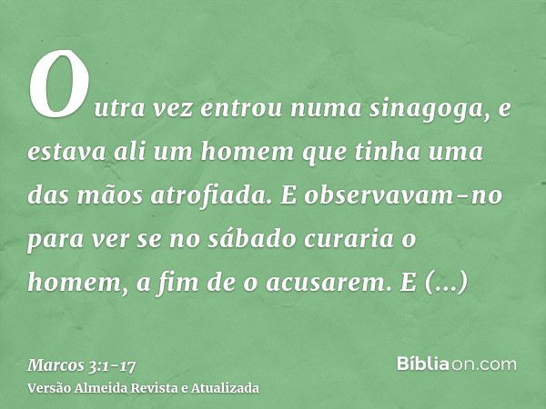 Outra vez entrou numa sinagoga, e estava ali um homem que tinha uma das mãos atrofiada.E observavam-no para ver se no sábado curaria o homem, a fim de o acusare