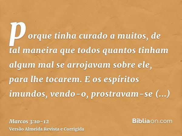 porque tinha curado a muitos, de tal maneira que todos quantos tinham algum mal se arrojavam sobre ele, para lhe tocarem.E os espíritos imundos, vendo-o, prostr