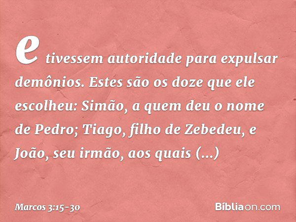 e tivessem autoridade para expulsar demônios. Estes são os doze que ele escolheu: Simão, a quem deu o nome de Pedro; Tiago, filho de Zebedeu, e João, seu irmão,