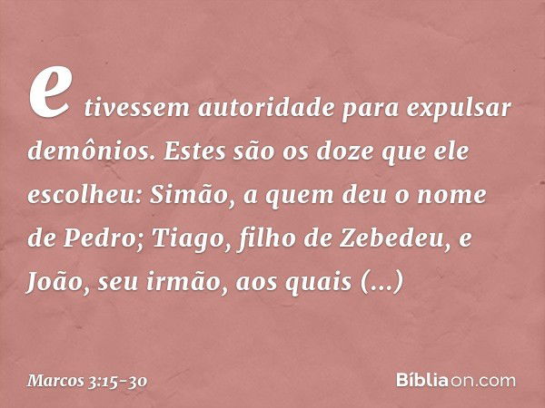 e tivessem autoridade para expulsar demônios. Estes são os doze que ele escolheu: Simão, a quem deu o nome de Pedro; Tiago, filho de Zebedeu, e João, seu irmão,