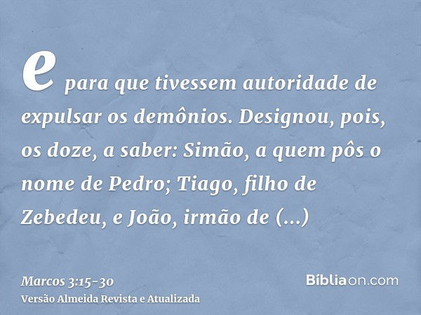 e para que tivessem autoridade de expulsar os demônios.Designou, pois, os doze, a saber: Simão, a quem pôs o nome de Pedro;Tiago, filho de Zebedeu, e João, irmã