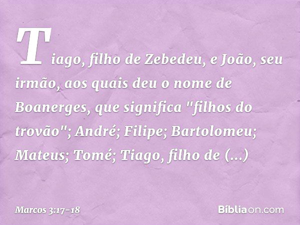 Tiago, filho de Zebedeu, e João, seu irmão, aos quais deu o nome de Boanerges, que significa "filhos do trovão"; André; Filipe; Bartolomeu; Mateus; Tomé; Tiago,